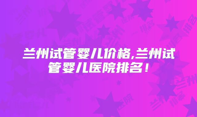兰州试管婴儿价格,兰州试管婴儿医院排名！
