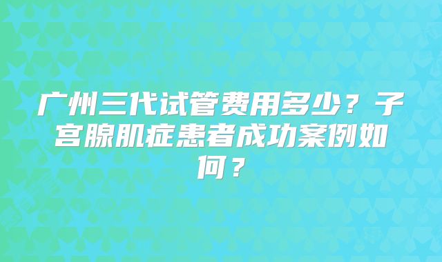 广州三代试管费用多少？子宫腺肌症患者成功案例如何？