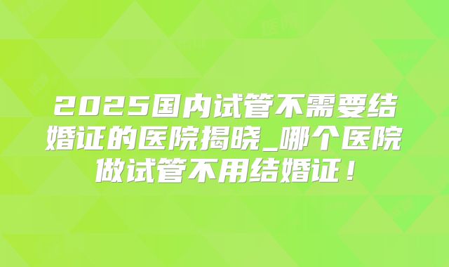 2025国内试管不需要结婚证的医院揭晓_哪个医院做试管不用结婚证！