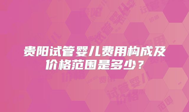 贵阳试管婴儿费用构成及价格范围是多少？