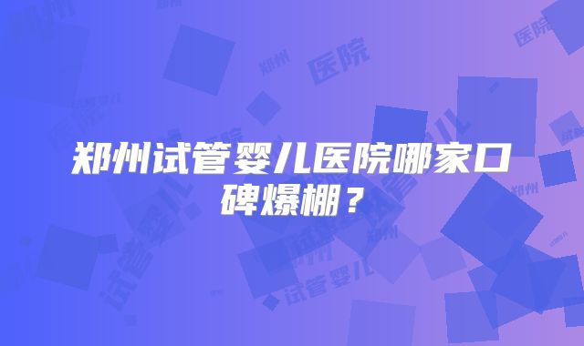 郑州试管婴儿医院哪家口碑爆棚？
