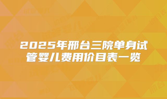 2025年邢台三院单身试管婴儿费用价目表一览