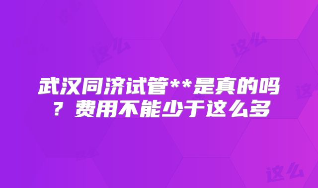 武汉同济试管**是真的吗?费用不能少于这么多