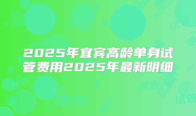 2025年宜宾高龄单身试管费用2025年最新明细