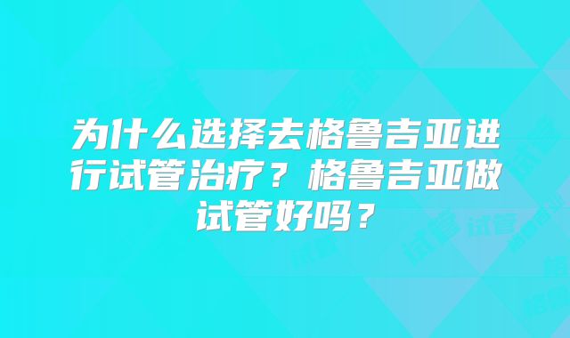 为什么选择去格鲁吉亚进行试管治疗？格鲁吉亚做试管好吗？