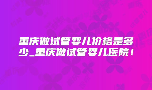 重庆做试管婴儿价格是多少_重庆做试管婴儿医院！