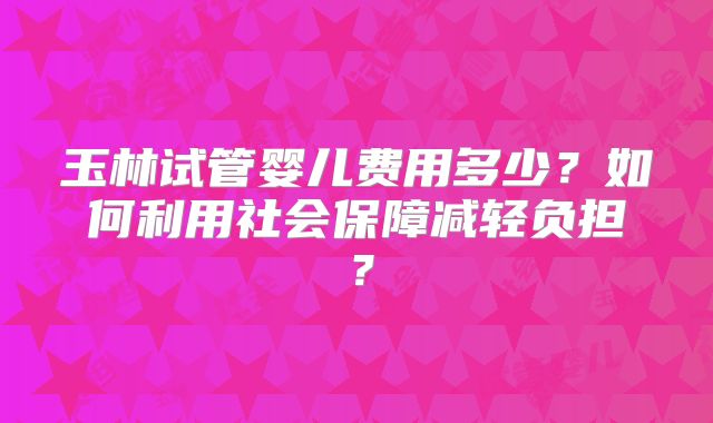 玉林试管婴儿费用多少？如何利用社会保障减轻负担？
