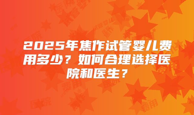 2025年焦作试管婴儿费用多少？如何合理选择医院和医生？