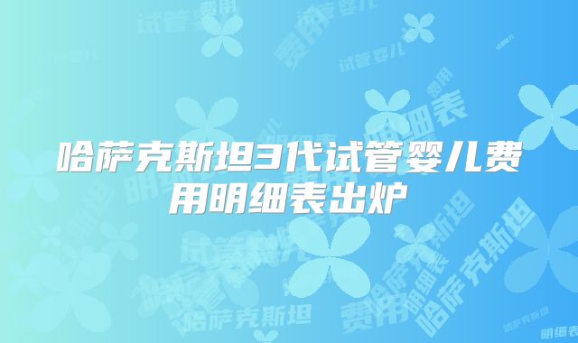 哈萨克斯坦3代试管婴儿费用明细表出炉