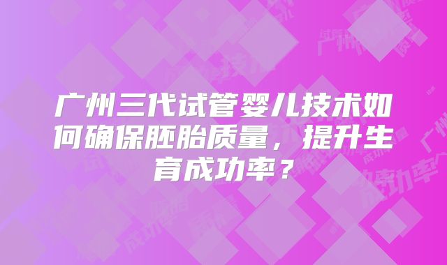 广州三代试管婴儿技术如何确保胚胎质量，提升生育成功率？