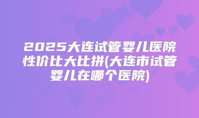 2025大连试管婴儿医院性价比大比拼(大连市试管婴儿在哪个医院)