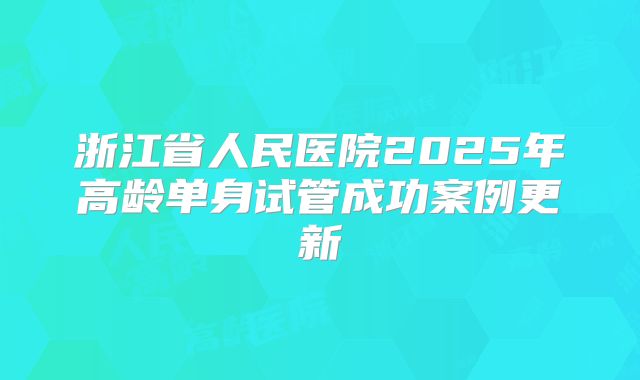浙江省人民医院2025年高龄单身试管成功案例更新