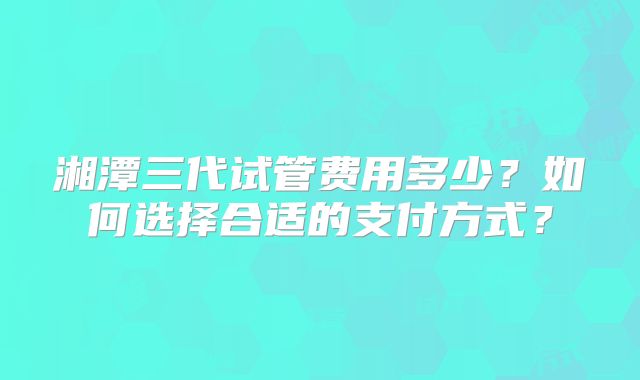 湘潭三代试管费用多少？如何选择合适的支付方式？