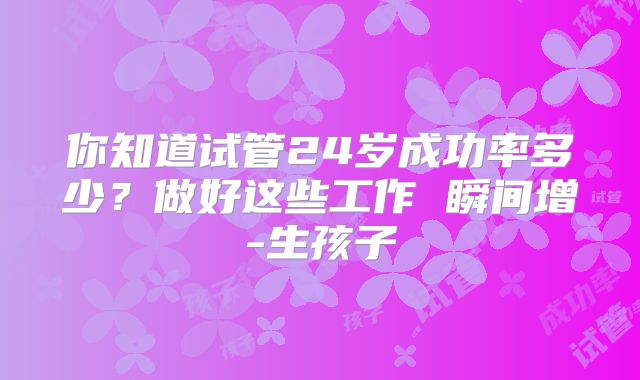 你知道试管24岁成功率多少？做好这些工作 瞬间增-生孩子