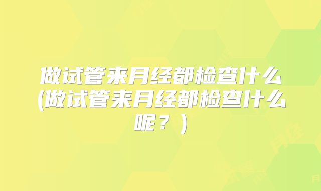 做试管来月经都检查什么(做试管来月经都检查什么呢?)