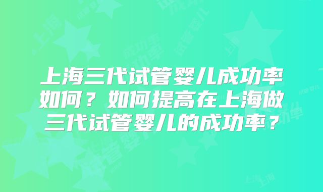 上海三代试管婴儿成功率如何?如何提高在上海做三代试管婴儿的成功率?