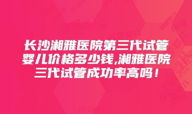 长沙湘雅医院第三代试管婴儿价格多少钱,湘雅医院三代试管成功率高吗！