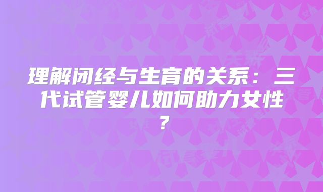 理解闭经与生育的关系:三代试管婴儿如何助力女性?