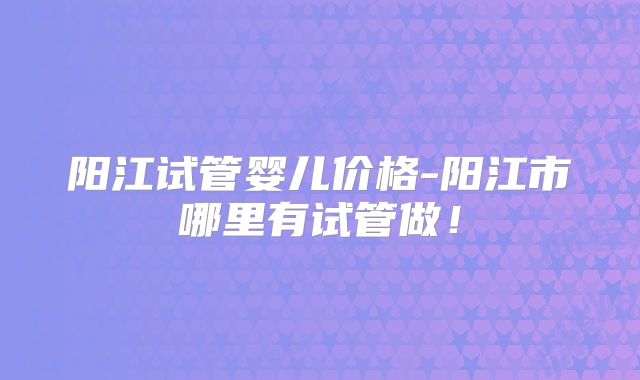 阳江试管婴儿价格-阳江市哪里有试管做！