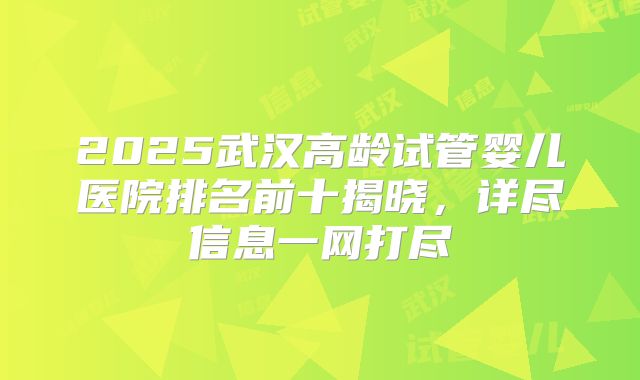 2025武汉高龄试管婴儿医院排名前十揭晓,详尽信息一网打尽
