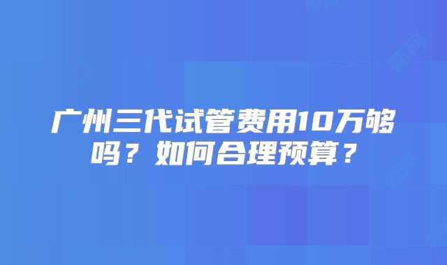广州三代试管费用10万够吗？如何合理预算？