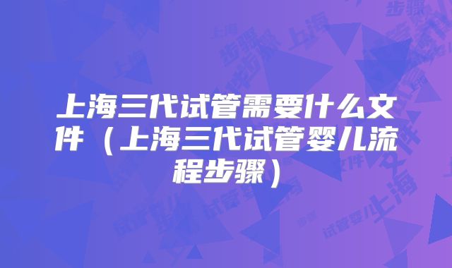 上海三代试管需要什么文件（上海三代试管婴儿流程步骤）