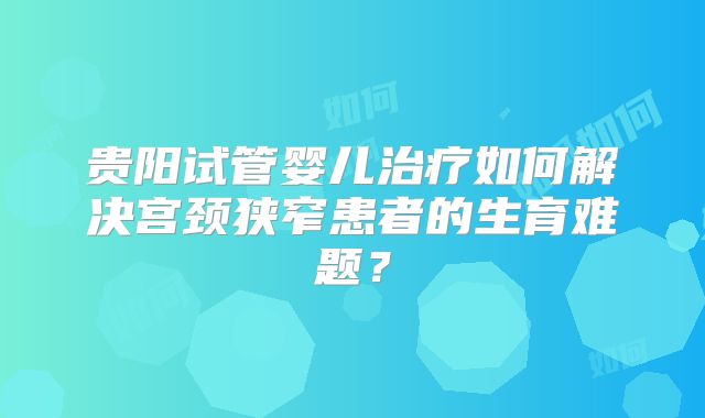 贵阳试管婴儿治疗如何解决宫颈狭窄患者的生育难题？