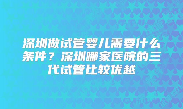 深圳做试管婴儿需要什么条件?深圳哪家医院的三代试管比较优越