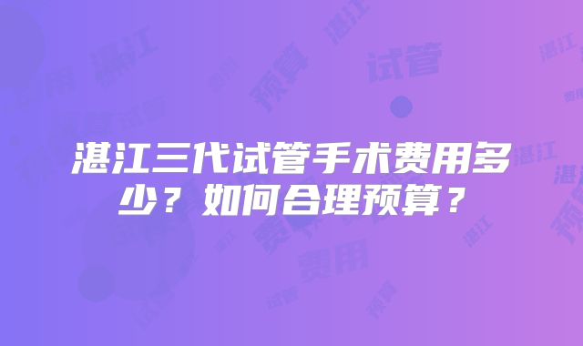 湛江三代试管手术费用多少?如何合理预算?