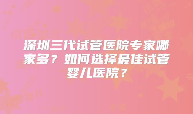 深圳三代试管医院专家哪家多?如何选择最佳试管婴儿医院?