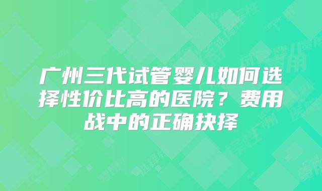 广州三代试管婴儿如何选择性价比高的医院？费用战中的正确抉择