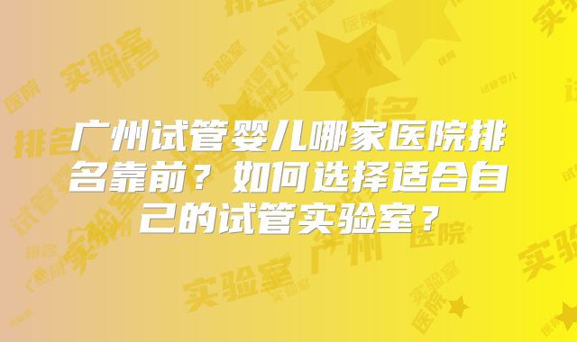 广州试管婴儿哪家医院排名靠前？如何选择适合自己的试管实验室？