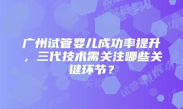 广州试管婴儿成功率提升，三代技术需关注哪些关键环节？