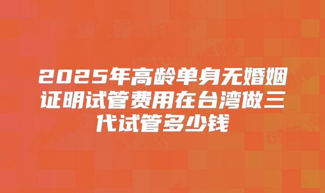 2025年高龄单身无婚姻证明试管费用在台湾做三代试管多少钱