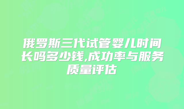 俄罗斯三代试管婴儿时间长吗多少钱,成功率与服务质量评估