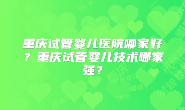 重庆试管婴儿医院哪家好？重庆试管婴儿技术哪家强？