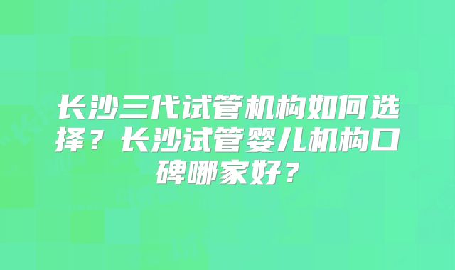 长沙三代试管机构如何选择？长沙试管婴儿机构口碑哪家好？