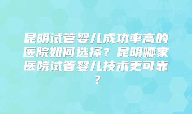 昆明试管婴儿成功率高的医院如何选择？昆明哪家医院试管婴儿技术更可靠？