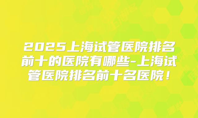 2025上海试管医院排名前十的医院有哪些-上海试管医院排名前十名医院！