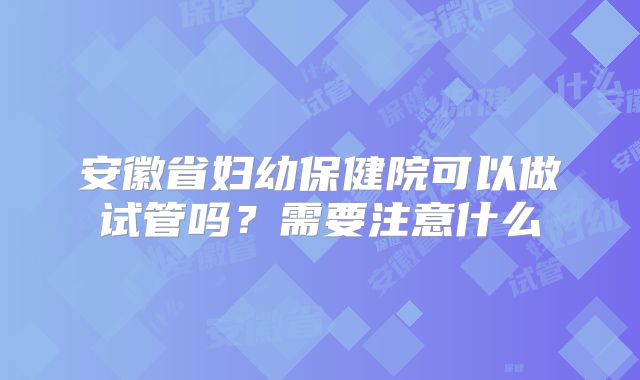 安徽省妇幼保健院可以做试管吗？需要注意什么