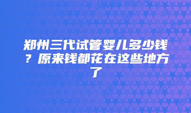 郑州三代试管婴儿多少钱？原来钱都花在这些地方了