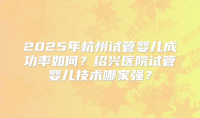 2025年杭州试管婴儿成功率如何？绍兴医院试管婴儿技术哪家强？