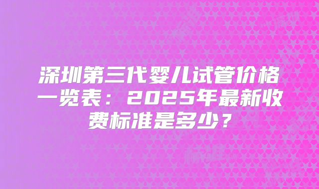深圳第三代婴儿试管价格一览表：2025年最新收费标准是多少？