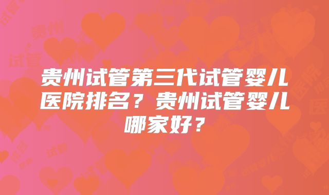 贵州试管第三代试管婴儿医院排名？贵州试管婴儿哪家好？
