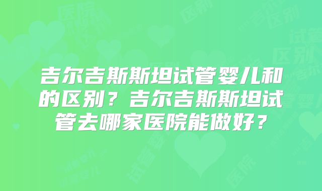 吉尔吉斯斯坦试管婴儿和的区别？吉尔吉斯斯坦试管去哪家医院能做好？