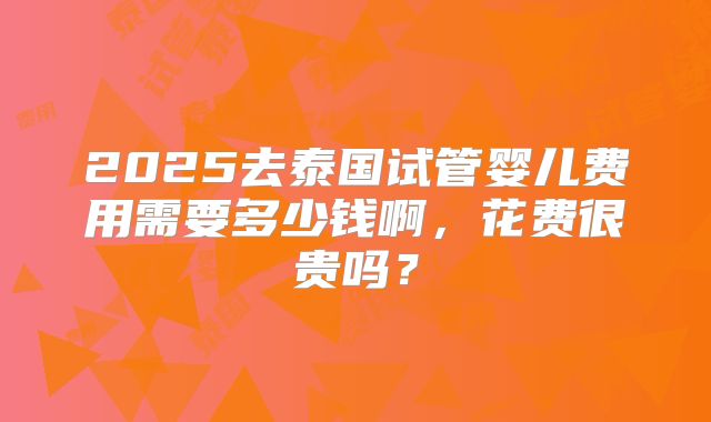 2025去泰国试管婴儿费用需要多少钱啊，花费很贵吗？