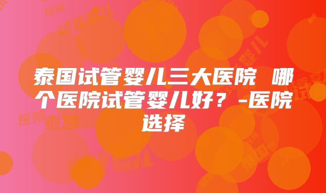 泰国试管婴儿三大医院 哪个医院试管婴儿好？-医院选择