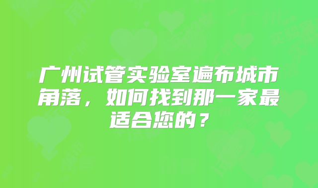 广州试管实验室遍布城市角落，如何找到那一家最适合您的？