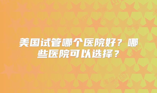 美国试管哪个医院好？哪些医院可以选择？