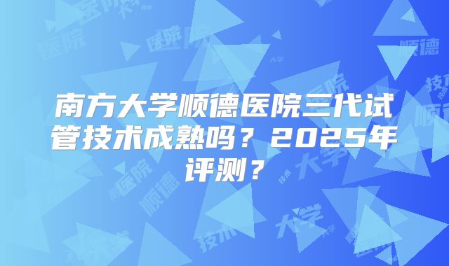 南方大学顺德医院三代试管技术成熟吗？2025年评测？